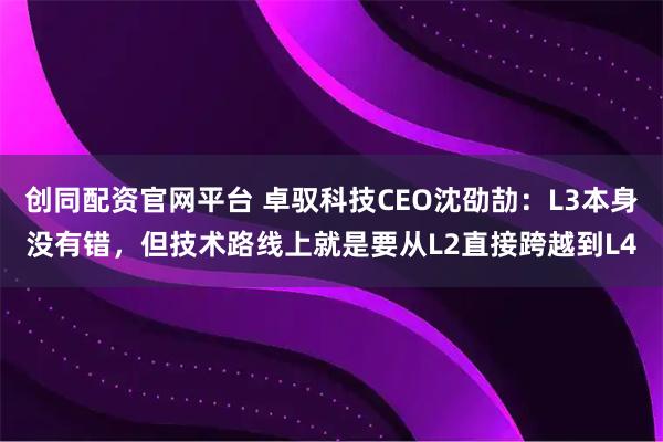 创同配资官网平台 卓驭科技CEO沈劭劼:L3本身没有错,但技术路线上就是要从L2直接跨越到L4