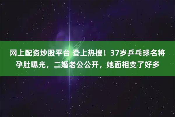 网上配资炒股平台 登上热搜!37岁乒乓球名将孕肚曝光,二婚老公公开,她面相变了好多