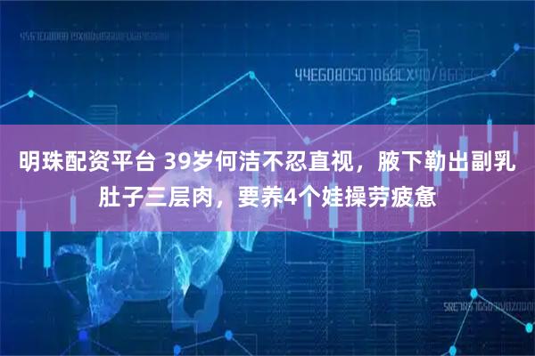 明珠配资平台 39岁何洁不忍直视，腋下勒出副乳肚子三层肉，要养4个娃操劳疲惫