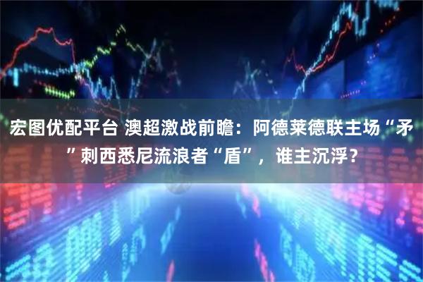 宏图优配平台 澳超激战前瞻：阿德莱德联主场“矛”刺西悉尼流浪者“盾”，谁主沉浮？