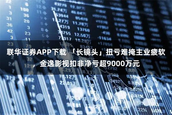 联华证券APP下载 「长镜头」扭亏难掩主业疲软，金逸影视扣非净亏超9000万元