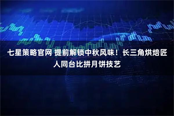 七星策略官网 提前解锁中秋风味！长三角烘焙匠人同台比拼月饼技艺