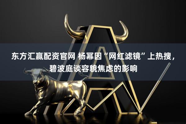 东方汇赢配资官网 杨幂因“网红滤镜”上热搜，碧波庭谈容貌焦虑的影响