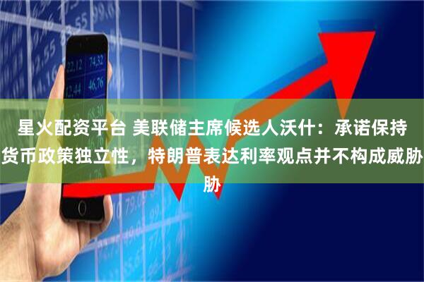 星火配资平台 美联储主席候选人沃什：承诺保持货币政策独立性，特朗普表达利率观点并不构成威胁