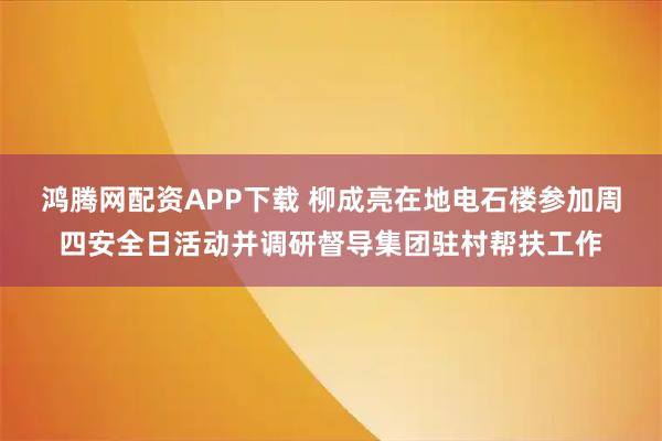 鸿腾网配资APP下载 柳成亮在地电石楼参加周四安全日活动并调研督导集团驻村帮扶工作