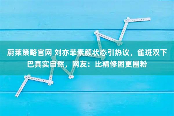 蔚莱策略官网 刘亦菲素颜状态引热议，雀斑双下巴真实自然，网友：比精修图更圈粉