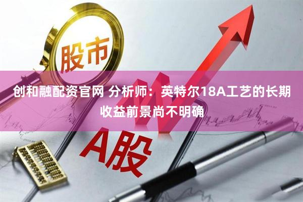 创和融配资官网 分析师：英特尔18A工艺的长期收益前景尚不明确