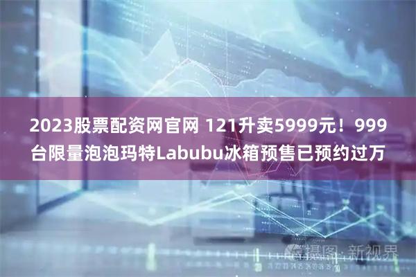 2023股票配资网官网 121升卖5999元！999台限量泡泡玛特Labubu冰箱预售已预约过万