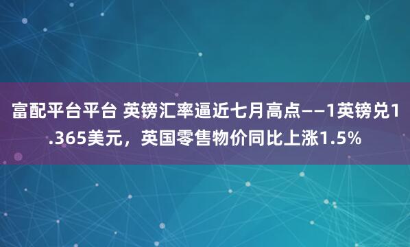 富配平台平台 英镑汇率逼近七月高点——1英镑兑1.365美元，英国零售物价同比上涨1.5%