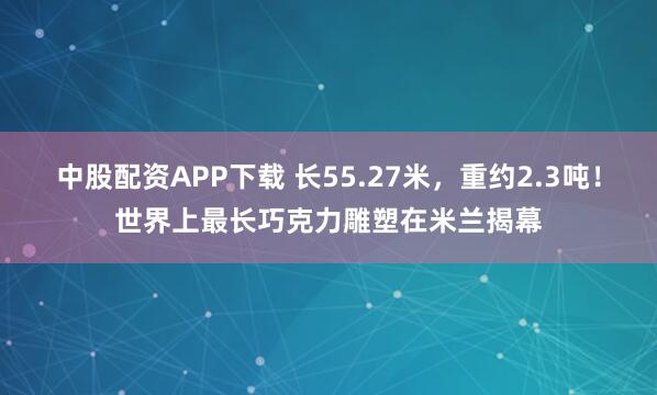 中股配资APP下载 长55.27米，重约2.3吨！世界上最长巧克力雕塑在米兰揭幕