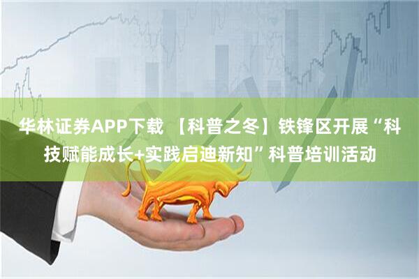 华林证券APP下载 【科普之冬】铁锋区开展“科技赋能成长+实践启迪新知”科普培训活动