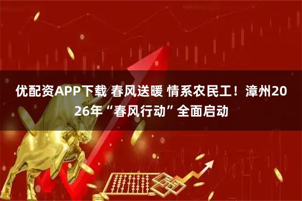 优配资APP下载 春风送暖 情系农民工！漳州2026年“春风行动”全面启动