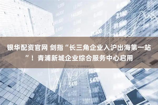 银华配资官网 剑指“长三角企业入沪出海第一站”！青浦新城企业综合服务中心启用