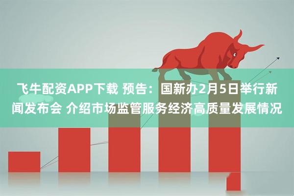飞牛配资APP下载 预告：国新办2月5日举行新闻发布会 介绍市场监管服务经济高质量发展情况