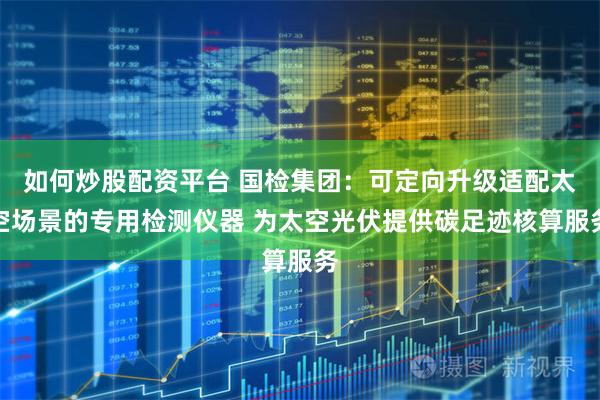如何炒股配资平台 国检集团：可定向升级适配太空场景的专用检测仪器 为太空光伏提供碳足迹核算服务