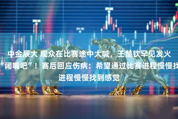 中金辰大 观众在比赛途中大喊，王楚钦罕见发火怒斥：“闭嘴吧”！赛后回应伤病：希望通过比赛进程慢慢找到感觉