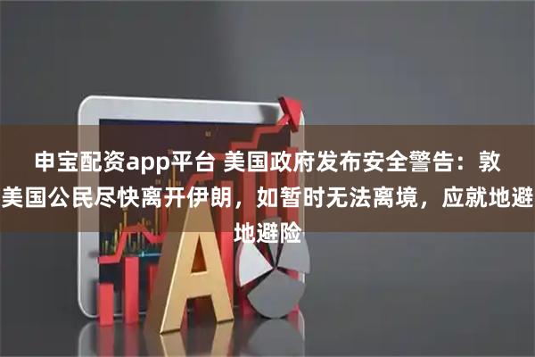 申宝配资app平台 美国政府发布安全警告：敦促美国公民尽快离开伊朗，如暂时无法离境，应就地避险