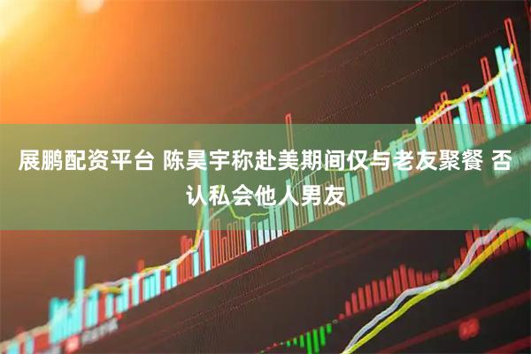 展鹏配资平台 陈昊宇称赴美期间仅与老友聚餐 否认私会他人男友