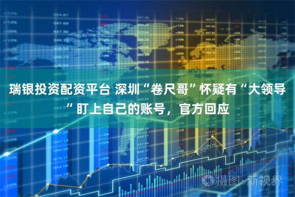 瑞银投资配资平台 深圳“卷尺哥”怀疑有“大领导”盯上自己的账号，官方回应