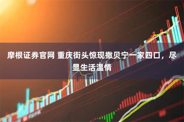 摩根证券官网 重庆街头惊现撒贝宁一家四口，尽显生活温情