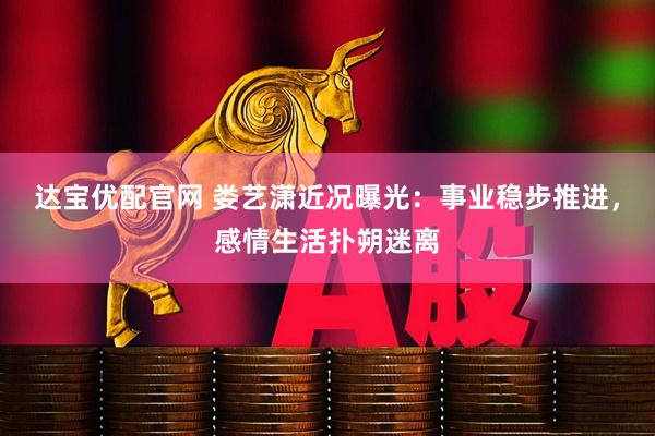 达宝优配官网 娄艺潇近况曝光：事业稳步推进，感情生活扑朔迷离
