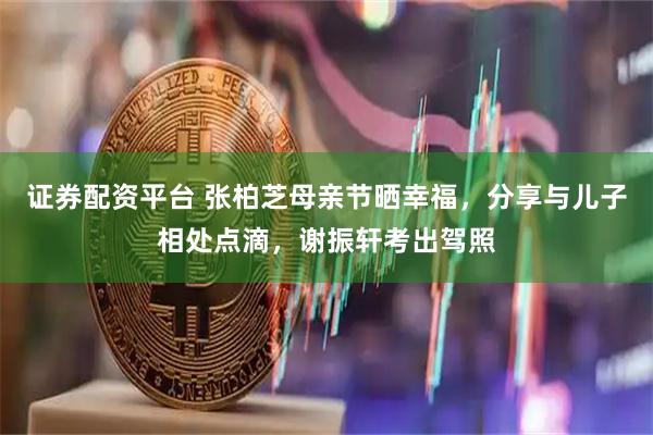 证券配资平台 张柏芝母亲节晒幸福,分享与儿子相处点滴,谢振轩考出驾照